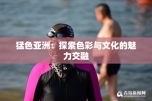 猛色亚洲：探索色彩与文化的魅力交融