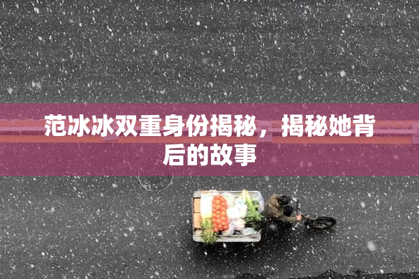 范冰冰双重身份揭秘，揭秘她背后的故事