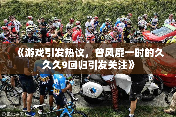 《游戏引发热议，曾风靡一时的久久久9回归引发关注》