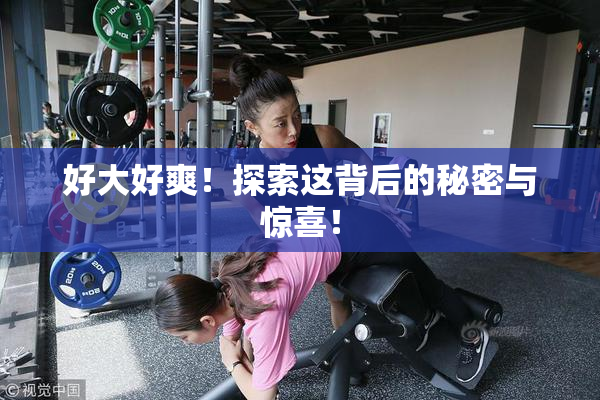 好大好爽！探索这背后的秘密与惊喜！
