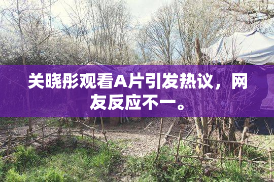 关晓彤观看A片引发热议，网友反应不一。