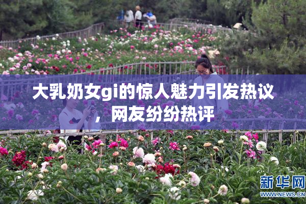 大乳奶女gi的惊人魅力引发热议，网友纷纷热评