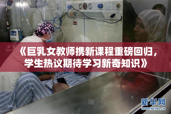《巨乳女教师携新课程重磅回归，学生热议期待学习新奇知识》