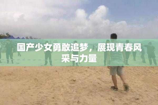 国产少女勇敢追梦，展现青春风采与力量