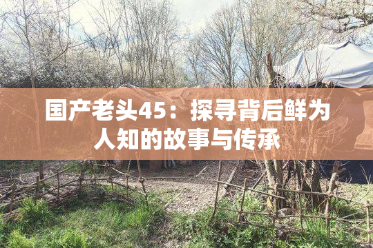 国产老头45：探寻背后鲜为人知的故事与传承