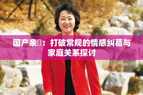 国产亲妺：打破常规的情感纠葛与家庭关系探讨