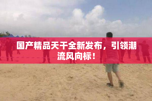 国产精品天干全新发布，引领潮流风向标！