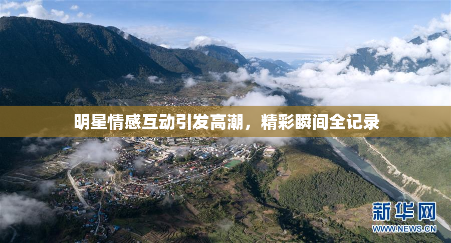 明星情感互动引发高潮，精彩瞬间全记录