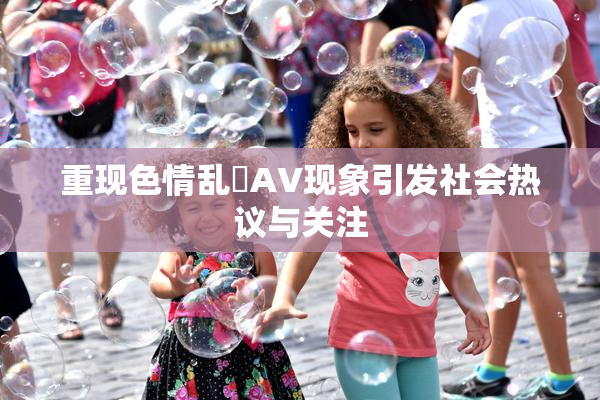 重现色情乱婬AV现象引发社会热议与关注