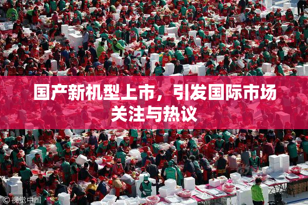 国产新机型上市，引发国际市场关注与热议