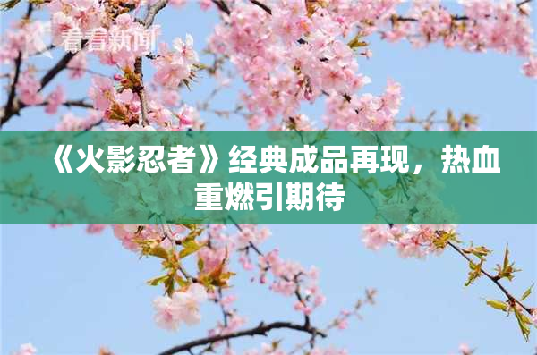 《火影忍者》经典成品再现，热血重燃引期待