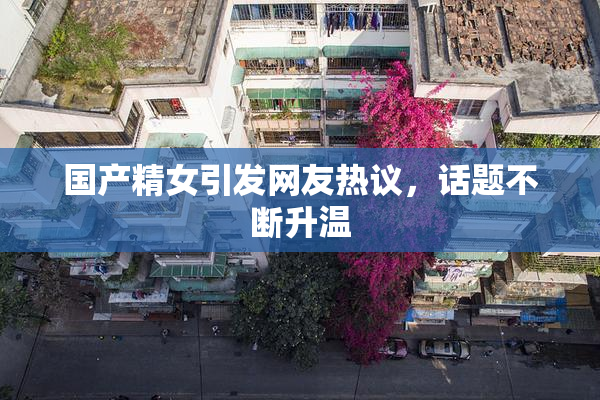 国产精女引发网友热议，话题不断升温