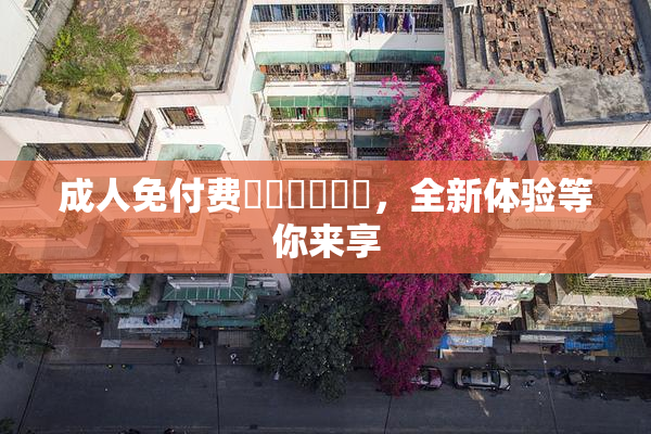 成人免付费❌‌❌‌❌‌，全新体验等你来享