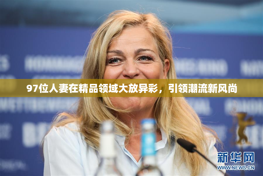 97位人妻在精品领域大放异彩，引领潮流新风尚
