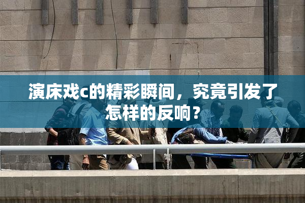 演床戏c的精彩瞬间，究竟引发了怎样的反响？