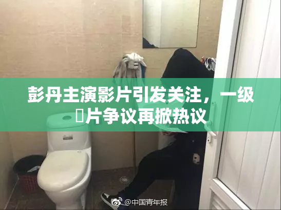 彭丹主演影片引发关注，一级婬片争议再掀热议