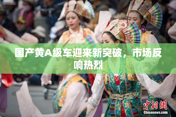 国产黄A级车迎来新突破，市场反响热烈