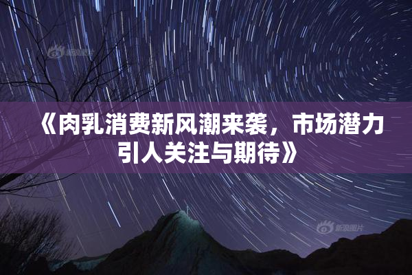 《肉乳消费新风潮来袭，市场潜力引人关注与期待》