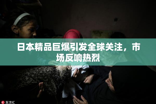 日本精品巨爆引发全球关注，市场反响热烈