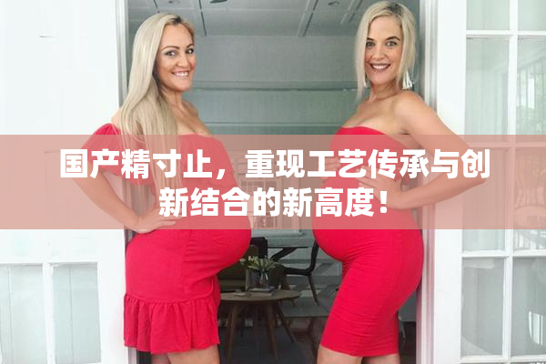 国产精寸止，重现工艺传承与创新结合的新高度！