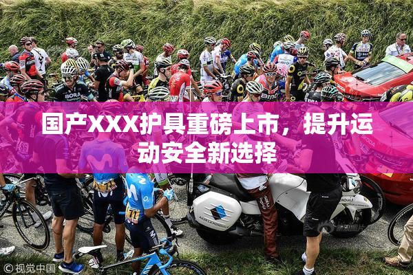 国产XXX护具重磅上市，提升运动安全新选择