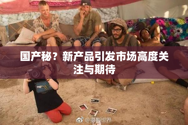 国产秘？新产品引发市场高度关注与期待