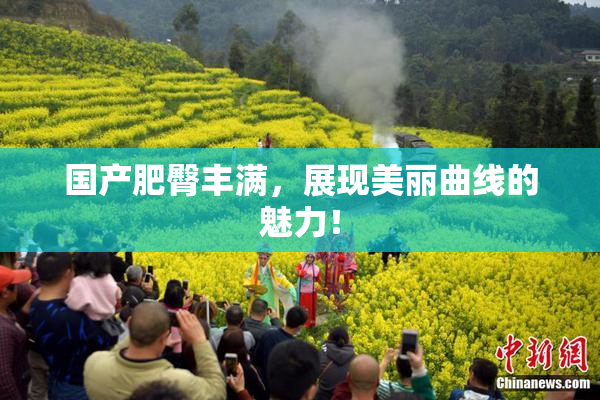 国产肥臀丰满，展现美丽曲线的魅力！