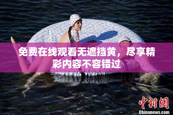 免费在线观看无遮挡黄，尽享精彩内容不容错过