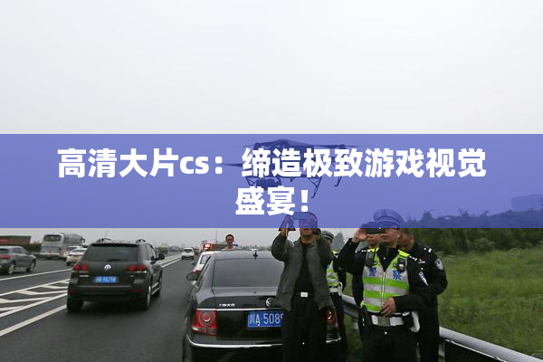 高清大片cs：缔造极致游戏视觉盛宴！