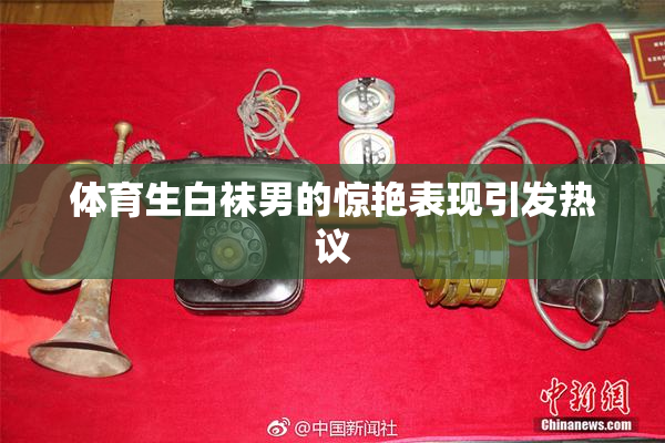 体育生白袜男的惊艳表现引发热议
