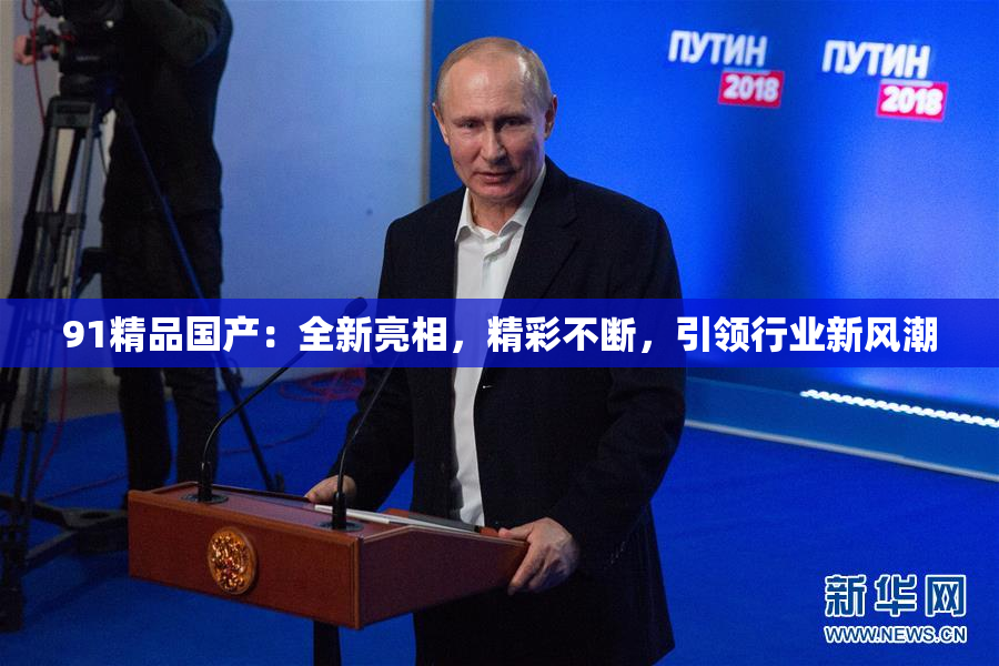 91精品国产：全新亮相，精彩不断，引领行业新风潮