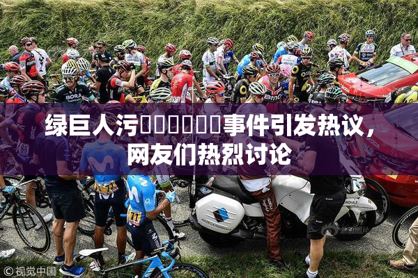 绿巨人污❌‌❌‌❌‌事件引发热议，网友们热烈讨论