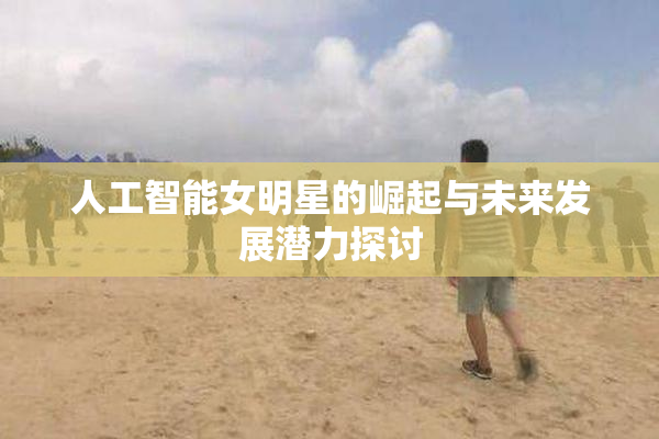人工智能女明星的崛起与未来发展潜力探讨