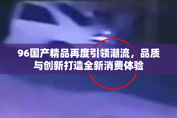 96国产精品再度引领潮流，品质与创新打造全新消费体验