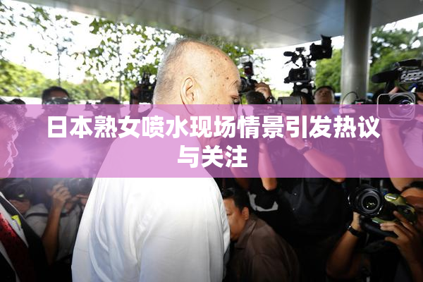 日本熟女喷水现场情景引发热议与关注