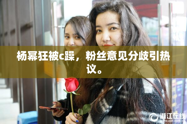 杨幂狂被c躁，粉丝意见分歧引热议。