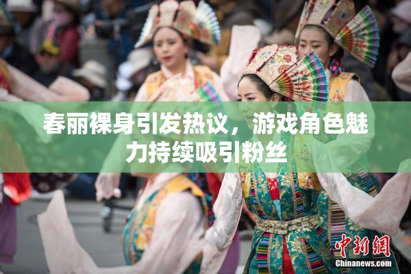 春丽裸身引发热议，游戏角色魅力持续吸引粉丝