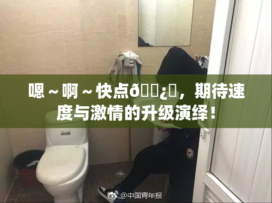 嗯～啊～快点🌿‌，期待速度与激情的升级演绎！