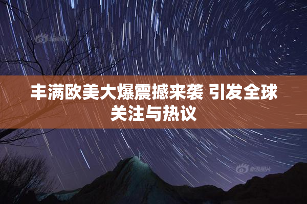 丰满欧美大爆震撼来袭 引发全球关注与热议