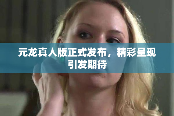 元龙真人版正式发布，精彩呈现引发期待