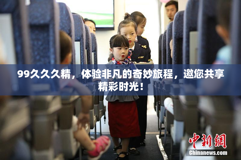 99久久久精，体验非凡的奇妙旅程，邀您共享精彩时光！