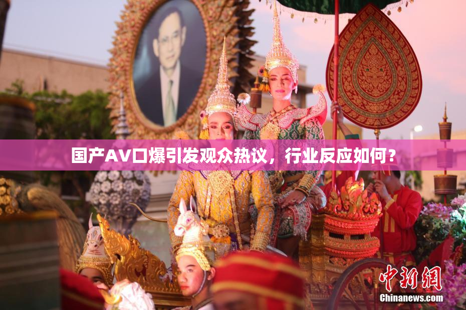 国产AV口爆引发观众热议，行业反应如何？