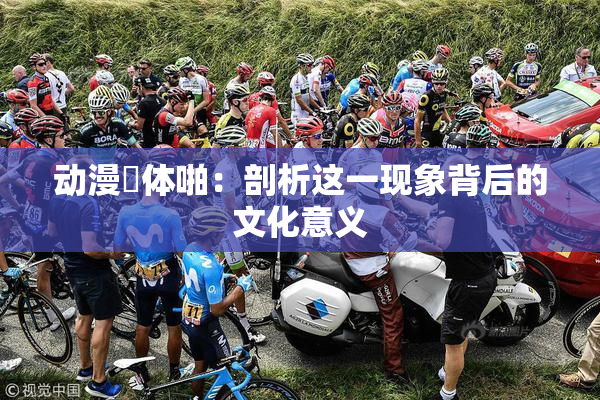 动漫祼体啪：剖析这一现象背后的文化意义