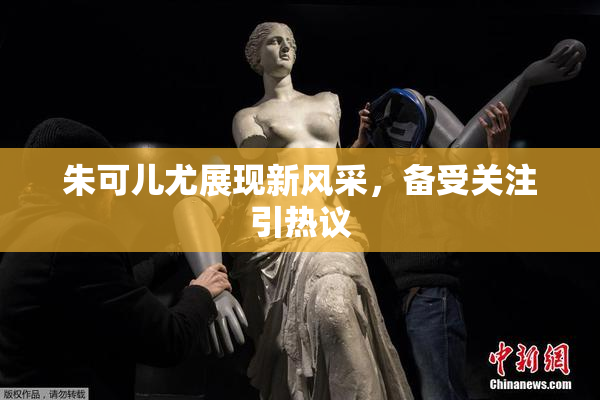 朱可儿尤展现新风采，备受关注引热议