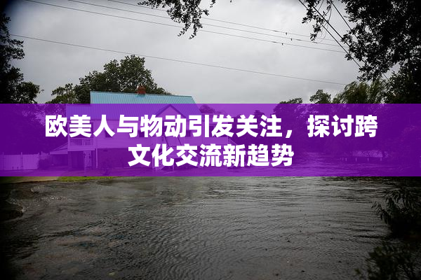 欧美人与物动引发关注，探讨跨文化交流新趋势