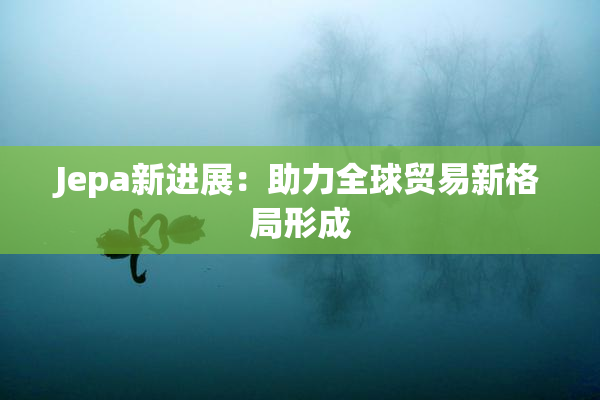 Jepa新进展：助力全球贸易新格局形成