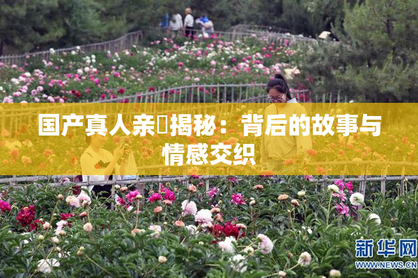 国产真人亲妺揭秘：背后的故事与情感交织