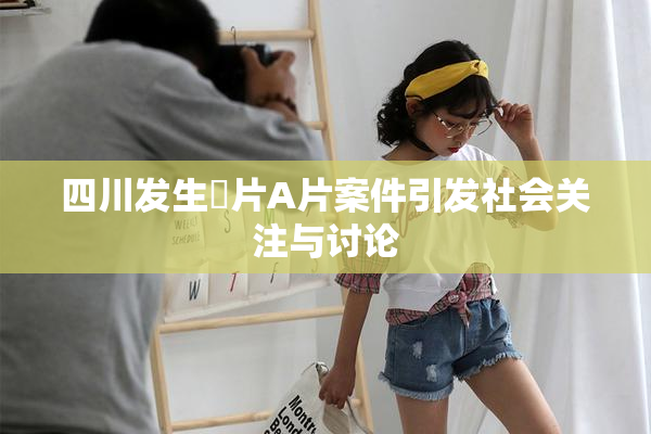 四川发生婬片A片案件引发社会关注与讨论