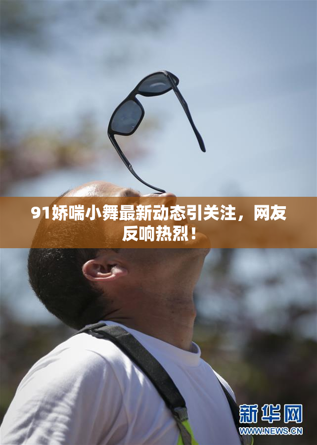 91娇喘小舞最新动态引关注，网友反响热烈！