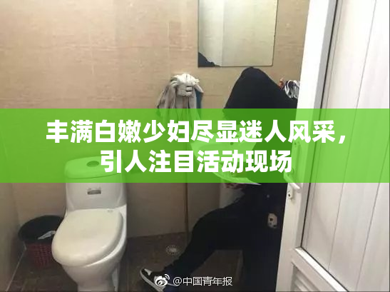 丰满白嫩少妇尽显迷人风采，引人注目活动现场